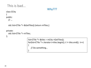 24
This is bad…
class CCity
{
public:
// ...
std::list<CTile *> &GetTiles() {return mTiles;}
private:
std::list<CTile *> mTiles;
};
Why???
list<CTile *> &tiles = mCity->GetTiles();
for(list<CTile *>::iterator t=tiles.begin(); t != tiles.end(); t++)
{
// Do something…
}
 