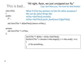 25
This is bad…
class CCity
{
public:
// ...
std::list<CTile *> &GetTiles() {return mTiles;}
private:
std::list<CTile *> mTiles;
};
“All right, Ryan, we just unzipped our fly.”
Capt. Bart Mancuso, The Hunt for Red October
list<CTile *> &tiles = mCity->GetTiles();
for(list<CTile *>::iterator t=tiles.begin(); t != tiles.end(); t++)
{
// Do something…
}
What if CCity has pointers to tiles for other purposes?
We can do awful things like:
mCity->GetTiles().erase(t);
mCity->GetTiles().push_back(new CUglyTile());
 