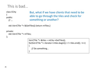 26
This is bad…
class CCity
{
public:
// ...
std::list<CTile *> &GetTiles() {return mTiles;}
private:
std::list<CTile *> mTiles;
};
But, what if we have clients that need to be
able to go through the tiles and check for
something or another?
list<CTile *> &tiles = mCity->GetTiles();
for(list<CTile *>::iterator t=tiles.begin(); t != tiles.end(); t++)
{
// Do something…
}
 