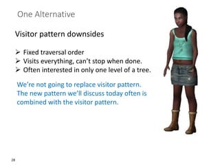 28
One Alternative
Visitor pattern downsides
➢ Fixed traversal order
➢ Visits everything, can’t stop when done.
➢ Often interested in only one level of a tree.
We’re not going to replace visitor pattern.
The new pattern we’ll discuss today often is
combined with the visitor pattern.
 