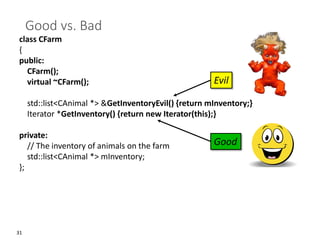 31
Good vs. Bad
class CFarm
{
public:
CFarm();
virtual ~CFarm();
std::list<CAnimal *> &GetInventoryEvil() {return mInventory;}
Iterator *GetInventory() {return new Iterator(this);}
private:
// The inventory of animals on the farm
std::list<CAnimal *> mInventory;
};
Good
Evil
 