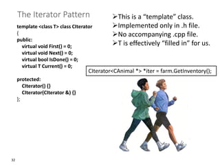 32
The Iterator Pattern
template <class T> class CIterator
{
public:
virtual void First() = 0;
virtual void Next() = 0;
virtual bool IsDone() = 0;
virtual T Current() = 0;
protected:
CIterator() {}
CIterator(CIterator &) {}
};
➢This is a “template” class.
➢Implemented only in .h file.
➢No accompanying .cpp file.
➢T is effectively “filled in” for us.
CIterator<CAnimal *> *iter = farm.GetInventory();
 