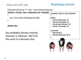 34
How we will use
CIterator<CAnimal *> *iter = farm.GetInventory();
for(iter->First(); !iter->IsDone(); iter->Next())
{
iter->Current()->DisplayAnimal();
}
delete iter;
template <class T> class CIterator
{
public:
virtual void First() = 0;
virtual void Next() = 0;
virtual bool IsDone() = 0;
virtual T Current() = 0;
protected:
CIterator() {}
CIterator(CIterator &) {}
};
Displaying animals
You probably already noticed:
CIterator is Abstract. We’ll do
the work in a derived class.
 
