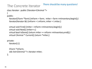 35
The Concrete Iterator
class Iterator : public CIterator<CAnimal *>
{
public:
Iterator(CFarm *farm) {mFarm = farm; mIter = farm->mInventory.begin();}
Iterator(Iterator &i) {mFarm = i.mFarm; mIter = i.mIter;}
virtual void First() {mIter = mFarm->mInventory.begin();}
virtual void Next() {mIter++;}
virtual bool IsDone() {return mIter == mFarm->mInventory.end();}
virtual CAnimal * Current() {return *mIter;}
private:
Iterator() {}
CFarm *mFarm;
std::list<CAnimal *>::iterator mIter;
};
There should be many questions!
 