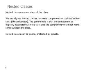 37
Nested Classes
Nested classes are members of the class.
We usually use Nested classes to create components associated with a
class (like an iterator). The general rule is that the component be
logically associated with the class and the component would not make
sense without the class.
Nested classes can be public, protected, or private.
 