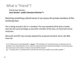 39
What is “friend”?
friend class Iterator;
class Iterator : public CIterator<CAnimal *>
Declaring something a friend means it can access the private members of the
enclosing class.
This is being revised in the C++ standard. The new standard will be that a nested
class has the same privileges as any other member of the class, so friend will not be
necessary.
Microsoft and GCC have already adopted the proposed standard. Some, like IBM,
have not.
In 11.8 [class.access.nest] paragraph 1, change: “The members of a nested class have no special access to
members of an enclosing class, nor to classes or functions that have granted friendship to an enclosing class;
the usual access rules (clause 11 [class.access]) shall be obeyed.”
To: “A nested class is a member and as such has the same access rights as any other member. “
 