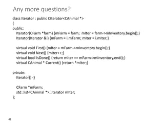 41
Any more questions?
class Iterator : public CIterator<CAnimal *>
{
public:
Iterator(CFarm *farm) {mFarm = farm; mIter = farm->mInventory.begin();}
Iterator(Iterator &i) {mFarm = i.mFarm; mIter = i.mIter;}
virtual void First() {mIter = mFarm->mInventory.begin();}
virtual void Next() {mIter++;}
virtual bool IsDone() {return mIter == mFarm->mInventory.end();}
virtual CAnimal * Current() {return *mIter;}
private:
Iterator() {}
CFarm *mFarm;
std::list<CAnimal *>::iterator mIter;
};
 