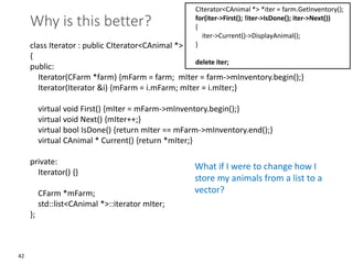42
Why is this better?
class Iterator : public CIterator<CAnimal *>
{
public:
Iterator(CFarm *farm) {mFarm = farm; mIter = farm->mInventory.begin();}
Iterator(Iterator &i) {mFarm = i.mFarm; mIter = i.mIter;}
virtual void First() {mIter = mFarm->mInventory.begin();}
virtual void Next() {mIter++;}
virtual bool IsDone() {return mIter == mFarm->mInventory.end();}
virtual CAnimal * Current() {return *mIter;}
private:
Iterator() {}
CFarm *mFarm;
std::list<CAnimal *>::iterator mIter;
};
CIterator<CAnimal *> *iter = farm.GetInventory();
for(iter->First(); !iter->IsDone(); iter->Next())
{
iter->Current()->DisplayAnimal();
}
delete iter;
What if I were to change how I
store my animals from a list to a
vector?
 