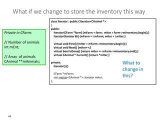 44
What if we change to store the inventory this way
Private in CFarm:
// Number of animals
int mCnt;
// Array of animals
CAnimal **mAnimals;
class Iterator : public CIterator<CAnimal *>
{
public:
Iterator(CFarm *farm) {mFarm = farm; mIter = farm->mInventory.begin();}
Iterator(Iterator &i) {mFarm = i.mFarm; mIter = i.mIter;}
virtual void First() {mIter = mFarm->mInventory.begin();}
virtual void Next() {mIter++;}
virtual bool IsDone() {return mIter == mFarm->mInventory.end();}
virtual CAnimal * Current() {return *mIter;}
private:
Iterator() {}
CFarm *mFarm;
std::vector<CAnimal *>::iterator mIter;
};
What to
change in
this?
 