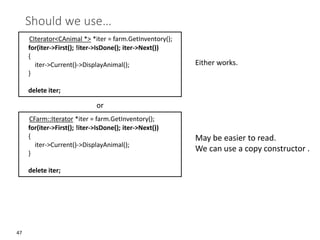 47
Should we use…
CIterator<CAnimal *> *iter = farm.GetInventory();
for(iter->First(); !iter->IsDone(); iter->Next())
{
iter->Current()->DisplayAnimal();
}
delete iter;
CFarm::Iterator *iter = farm.GetInventory();
for(iter->First(); !iter->IsDone(); iter->Next())
{
iter->Current()->DisplayAnimal();
}
delete iter;
or
Either works.
May be easier to read.
We can use a copy constructor .
 