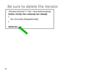 48
Be sure to delete the iterator
CIterator<CAnimal *> *iter = farm.GetInventory();
for(iter->First(); !iter->IsDone(); iter->Next())
{
iter->Current()->DisplayAnimal();
}
delete iter;
 