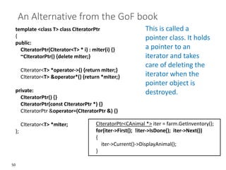 50
An Alternative from the GoF book
template <class T> class CIteratorPtr
{
public:
CIteratorPtr(CIterator<T> * i) : mIter(i) {}
~CIteratorPtr() {delete mIter;}
CIterator<T> *operator->() {return mIter;}
CIterator<T> &operator*() {return *mIter;}
private:
CIteratorPtr() {}
CIteratorPtr(const CIteratorPtr *) {}
CIteratorPtr &operator=(CIteratorPtr &) {}
CIterator<T> *mIter;
};
This is called a
pointer class. It holds
a pointer to an
iterator and takes
care of deleting the
iterator when the
pointer object is
destroyed.
CIteratorPtr<CAnimal *> iter = farm.GetInventory();
for(iter->First(); !iter->IsDone(); iter->Next())
{
iter->Current()->DisplayAnimal();
}
 