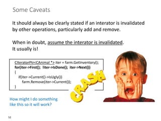 52
Some Caveats
It should always be clearly stated if an interator is invalidated
by other operations, particularly add and remove.
When in doubt, assume the interator is invalidated.
It usually is!
CIteratorPtr<CAnimal *> iter = farm.GetInventory();
for(iter->First(); !iter->IsDone(); iter->Next())
{
if(iter->Current()->IsUgly())
farm.Remove(iter->Current());
}
How might I do something
like this so it will work?
 