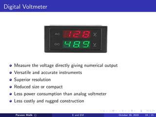 Digital Voltmeter
Measure the voltage directly giving numerical output
Versatile and accurate instruments
Superior resolution
Reduced size or compact
Less power consumption than analog voltmeter
Less costly and rugged construction
Parveen Malik () E and EM October 30, 2019 19 / 21
 