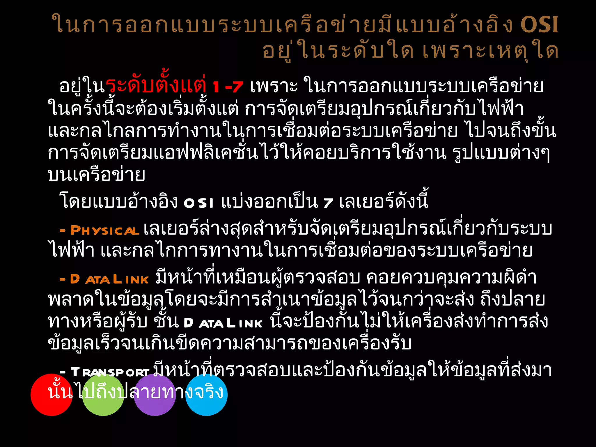 อยู่ใน ระดับตั้งแต่  1-7  เพราะ ในการออกแบบระบบเครือข่ายในครั้งนี้จะต้องเริ่มตั้งแต่ การจัดเตรียมอุปกรณ์เกี่ยวกับไฟฟ้า และกลไกลการทำงานในการเชื่อมต่อระบบเครือข่าย ไปจนถึงขั้นการจัดเตรียมแอฟฟลิเคชั่นไว้ให้คอยบริการใช้งาน รูปแบบต่างๆ บนเครือข่าย โดยแบบอ้างอิง  OSI  แบ่งออกเป็น  7   เลเยอร์ดังนี้ - Physical  เลเยอร์ล่างสุดสำหรับจัดเตรียมอุปกรณ์เกี่ยวกับระบบไฟฟ้า และกลไกการทางานในการเชื่อมต่อของระบบเครือข่าย - Data Link  มีหน้าที่เหมือนผู้ตรวจสอบ คอยควบคุมความผิดำพลาดในข้อมูลโดยจะมีการสำเนาข้อมูลไว้จนกว่าจะส่ง ถึงปลายทางหรือผู้รับ ชั้น  Data Link  นี้จะป้องกันไม่ให้เครื่องส่งทำการส่งข้อมูลเร็วจนเกินขีดความสามารถของเครื่องรับ - Transport  มีหน้าที่ตรวจสอบและป้องกันข้อมูลให้ข้อมูลที่ส่งมานั้นไปถึงปลายทางจริง ในการออกแบบระบบเครือข่ายมีแบบอ้างอิง  OSI   อยู่ในระดับใด เพราะเหตุใด 