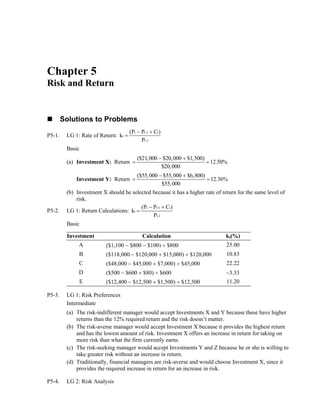 Chapter 5
Risk and Return
Solutions to Problems
P5-1. LG 1: Rate of Return:
t t 1 t
t
t 1
(P P C )
k
P
−
−
− +
=
Basic
(a) Investment X: Return
− +
= =
($21,000 $20,000 $1,500)
12.50%
$20,000
Investment Y: Return
− +
= =
($55,000 $55,000 $6,800)
12.36%
$55,000
(b) Investment X should be selected because it has a higher rate of return for the same level of
risk.
P5-2. LG 1: Return Calculations:
t t 1 t
t
t 1
(P P C )
k
P
−
−
− +
=
Basic
Investment Calculation kt(%)
A ($1,100 − $800 − $100) ÷ $800 25.00
B ($118,000 − $120,000 + $15,000) ÷ $120,000 10.83
C ($48,000 − $45,000 + $7,000) ÷ $45,000 22.22
D ($500 − $600 + $80) ÷ $600 −3.33
E ($12,400 − $12,500 + $1,500) ÷ $12,500 11.20
P5-3. LG 1: Risk Preferences
Intermediate
(a) The risk-indifferent manager would accept Investments X and Y because these have higher
returns than the 12% required return and the risk doesn’t matter.
(b) The risk-averse manager would accept Investment X because it provides the highest return
and has the lowest amount of risk. Investment X offers an increase in return for taking on
more risk than what the firm currently earns.
(c) The risk-seeking manager would accept Investments Y and Z because he or she is willing to
take greater risk without an increase in return.
(d) Traditionally, financial managers are risk-averse and would choose Investment X, since it
provides the required increase in return for an increase in risk.
P5-4. LG 2: Risk Analysis
 