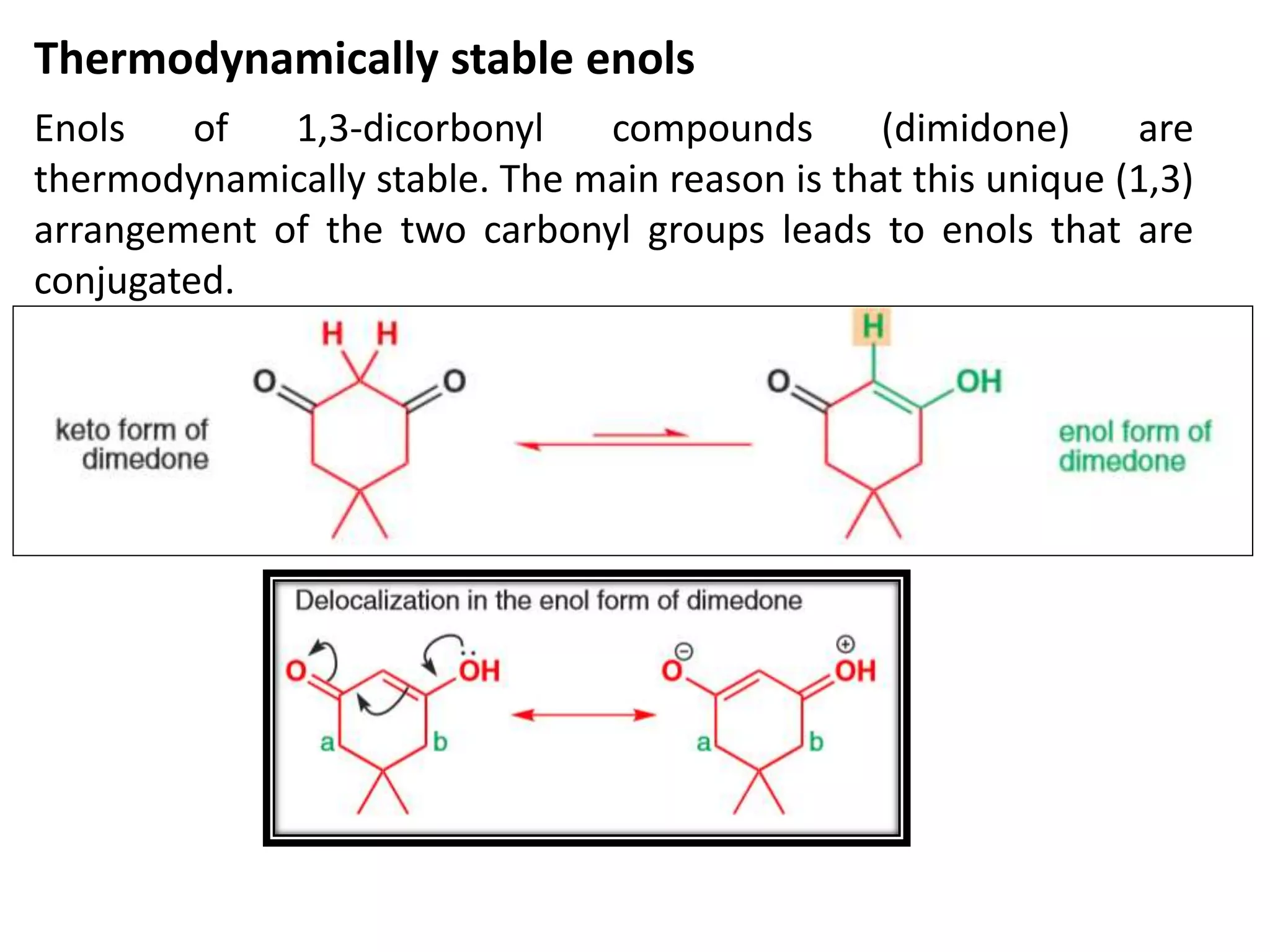Thermodynamically stable enols
Enols of 1,3-dicorbonyl compounds (dimidone) are
thermodynamically stable. The main reason is that this unique (1,3)
arrangement of the two carbonyl groups leads to enols that are
conjugated.
 