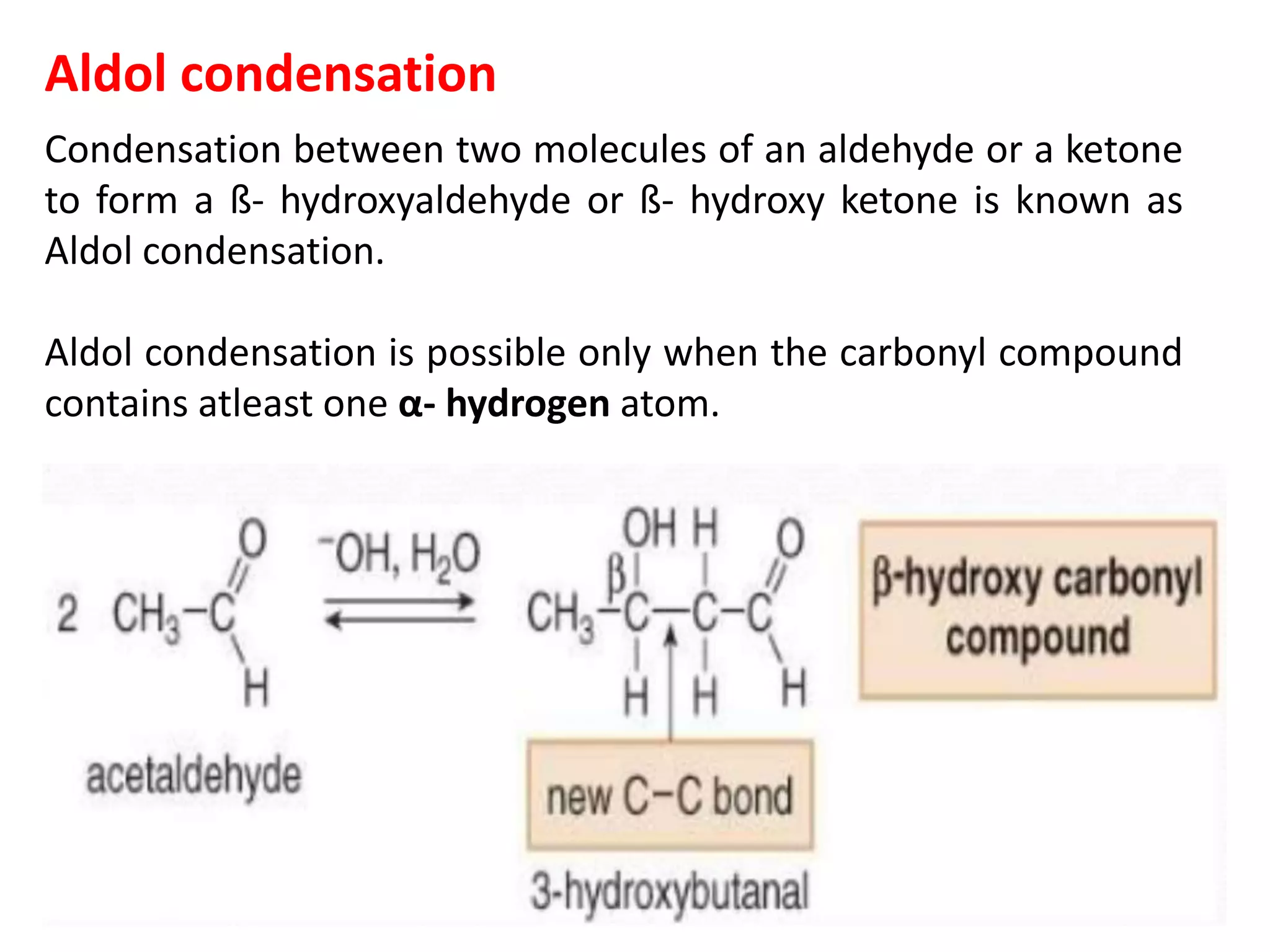 Aldol condensation
Condensation between two molecules of an aldehyde or a ketone
to form a ß- hydroxyaldehyde or ß- hydroxy ketone is known as
Aldol condensation.
Aldol condensation is possible only when the carbonyl compound
contains atleast one α- hydrogen atom.
 
