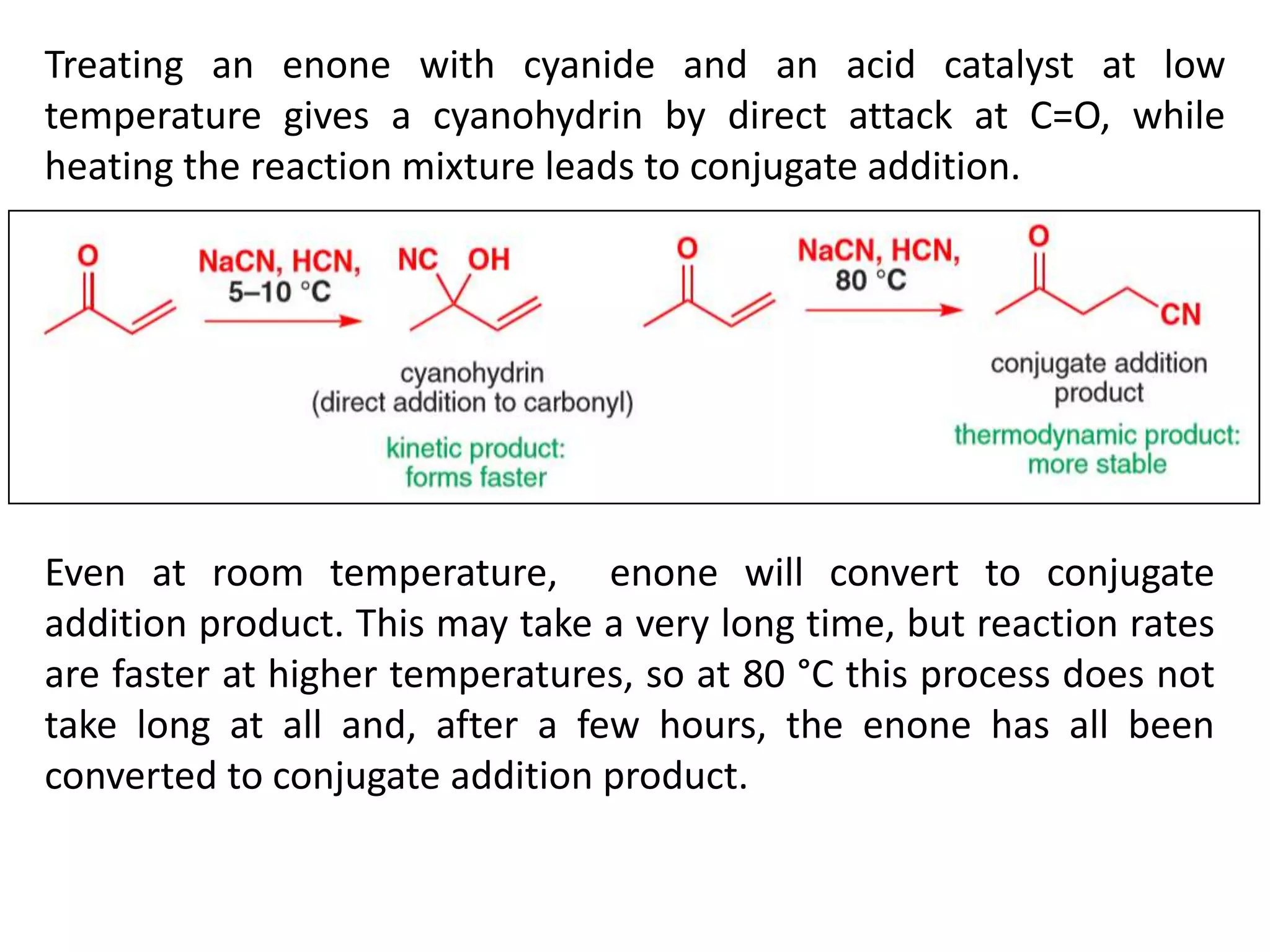 Treating an enone with cyanide and an acid catalyst at low
temperature gives a cyanohydrin by direct attack at C=O, while
heating the reaction mixture leads to conjugate addition.
Even at room temperature, enone will convert to conjugate
addition product. This may take a very long time, but reaction rates
are faster at higher temperatures, so at 80 °C this process does not
take long at all and, after a few hours, the enone has all been
converted to conjugate addition product.
 