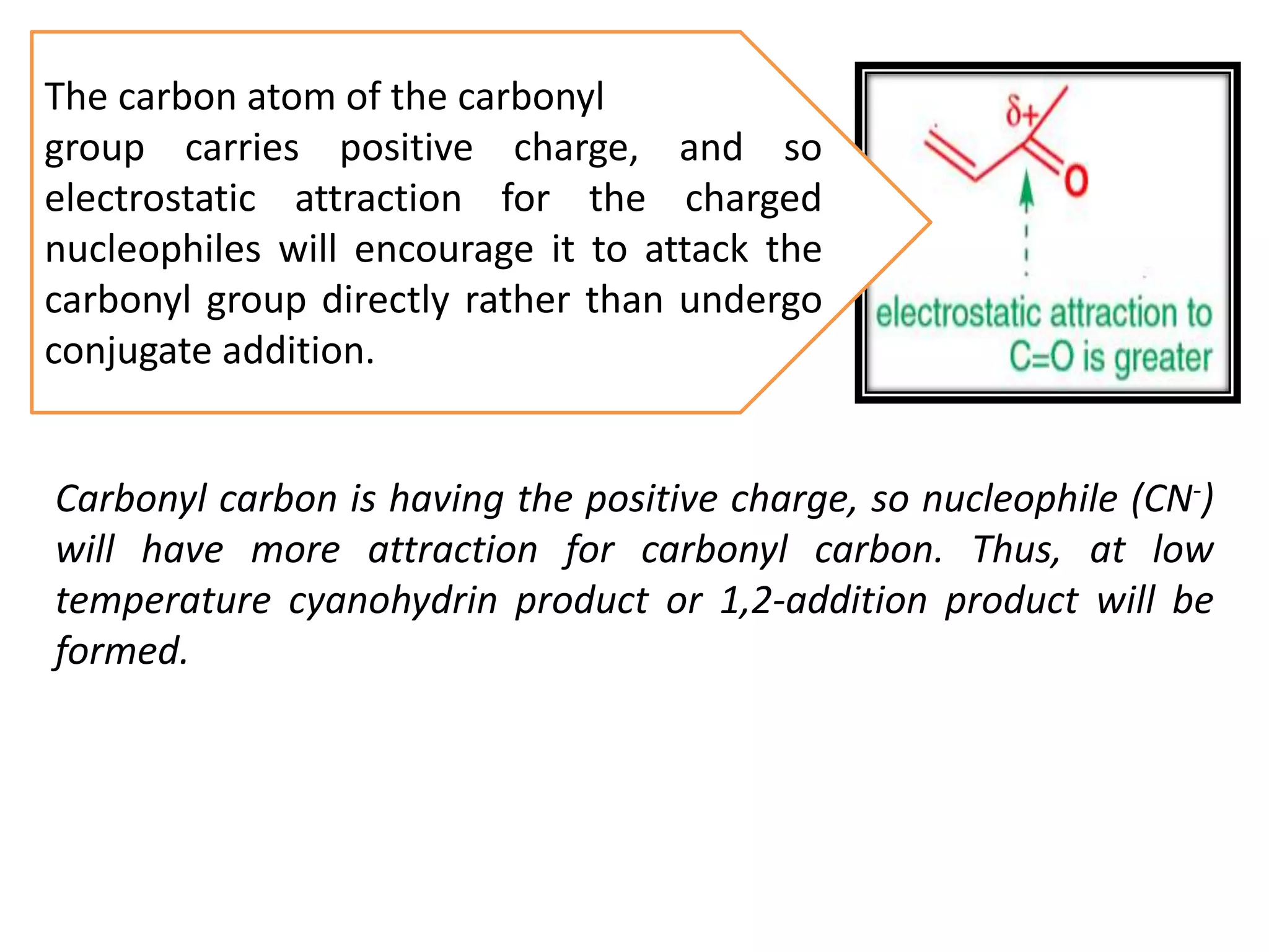 The carbon atom of the carbonyl
group carries positive charge, and so
electrostatic attraction for the charged
nucleophiles will encourage it to attack the
carbonyl group directly rather than undergo
conjugate addition.
Carbonyl carbon is having the positive charge, so nucleophile (CN-)
will have more attraction for carbonyl carbon. Thus, at low
temperature cyanohydrin product or 1,2-addition product will be
formed.
 