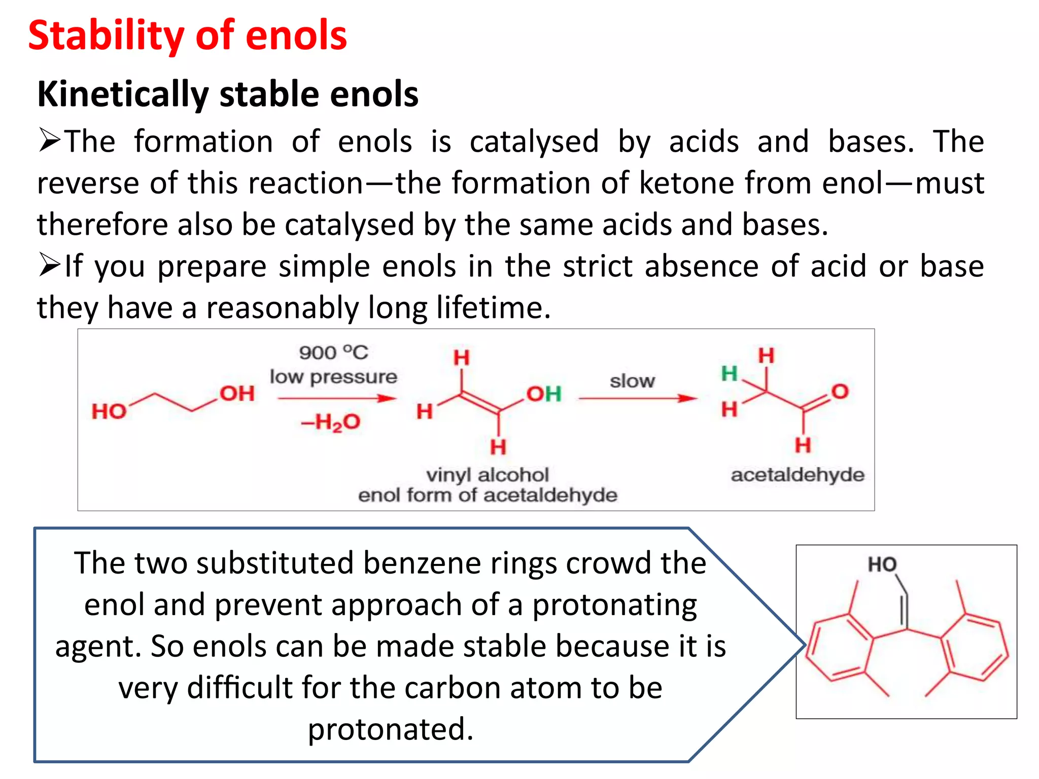 Stability of enols
Kinetically stable enols
The formation of enols is catalysed by acids and bases. The
reverse of this reaction—the formation of ketone from enol—must
therefore also be catalysed by the same acids and bases.
If you prepare simple enols in the strict absence of acid or base
they have a reasonably long lifetime.
The two substituted benzene rings crowd the
enol and prevent approach of a protonating
agent. So enols can be made stable because it is
very difﬁcult for the carbon atom to be
protonated.
 