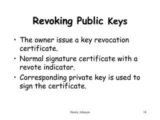 Henric Johnson 18
Revoking Public Keys
• The owner issue a key revocation
certificate.
• Normal signature certificate with a
revote indicator.
• Corresponding private key is used to
sign the certificate.
 