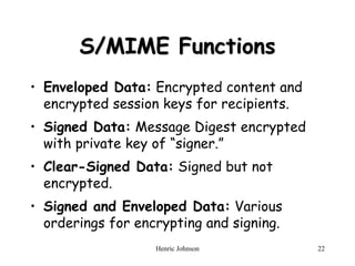 Henric Johnson 22
S/MIME Functions
• Enveloped Data: Encrypted content and
encrypted session keys for recipients.
• Signed Data: Message Digest encrypted
with private key of “signer.”
• Clear-Signed Data: Signed but not
encrypted.
• Signed and Enveloped Data: Various
orderings for encrypting and signing.
 