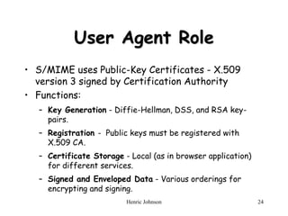 Henric Johnson 24
User Agent Role
• S/MIME uses Public-Key Certificates - X.509
version 3 signed by Certification Authority
• Functions:
– Key Generation - Diffie-Hellman, DSS, and RSA key-
pairs.
– Registration - Public keys must be registered with
X.509 CA.
– Certificate Storage - Local (as in browser application)
for different services.
– Signed and Enveloped Data - Various orderings for
encrypting and signing.
 