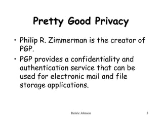 Henric Johnson 3
Pretty Good Privacy
• Philip R. Zimmerman is the creator of
PGP.
• PGP provides a confidentiality and
authentication service that can be
used for electronic mail and file
storage applications.
 