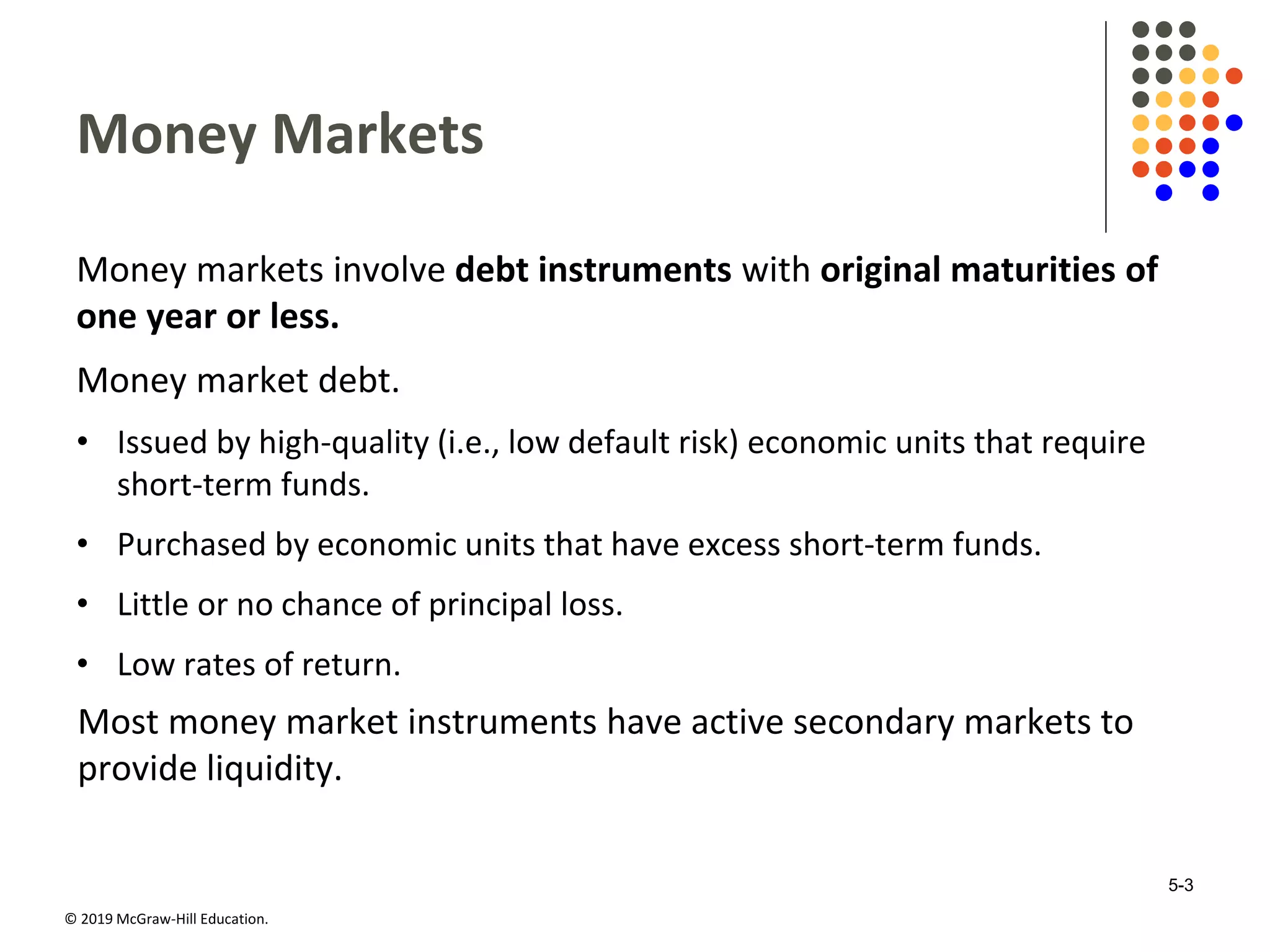 © 2019 McGraw-Hill Education.
Money Markets
Money markets involve debt instruments with original maturities of
one year or less.
Money market debt.
• Issued by high-quality (i.e., low default risk) economic units that require
short-term funds.
• Purchased by economic units that have excess short-term funds.
• Little or no chance of principal loss.
• Low rates of return.
Most money market instruments have active secondary markets to
provide liquidity.
5-3
 