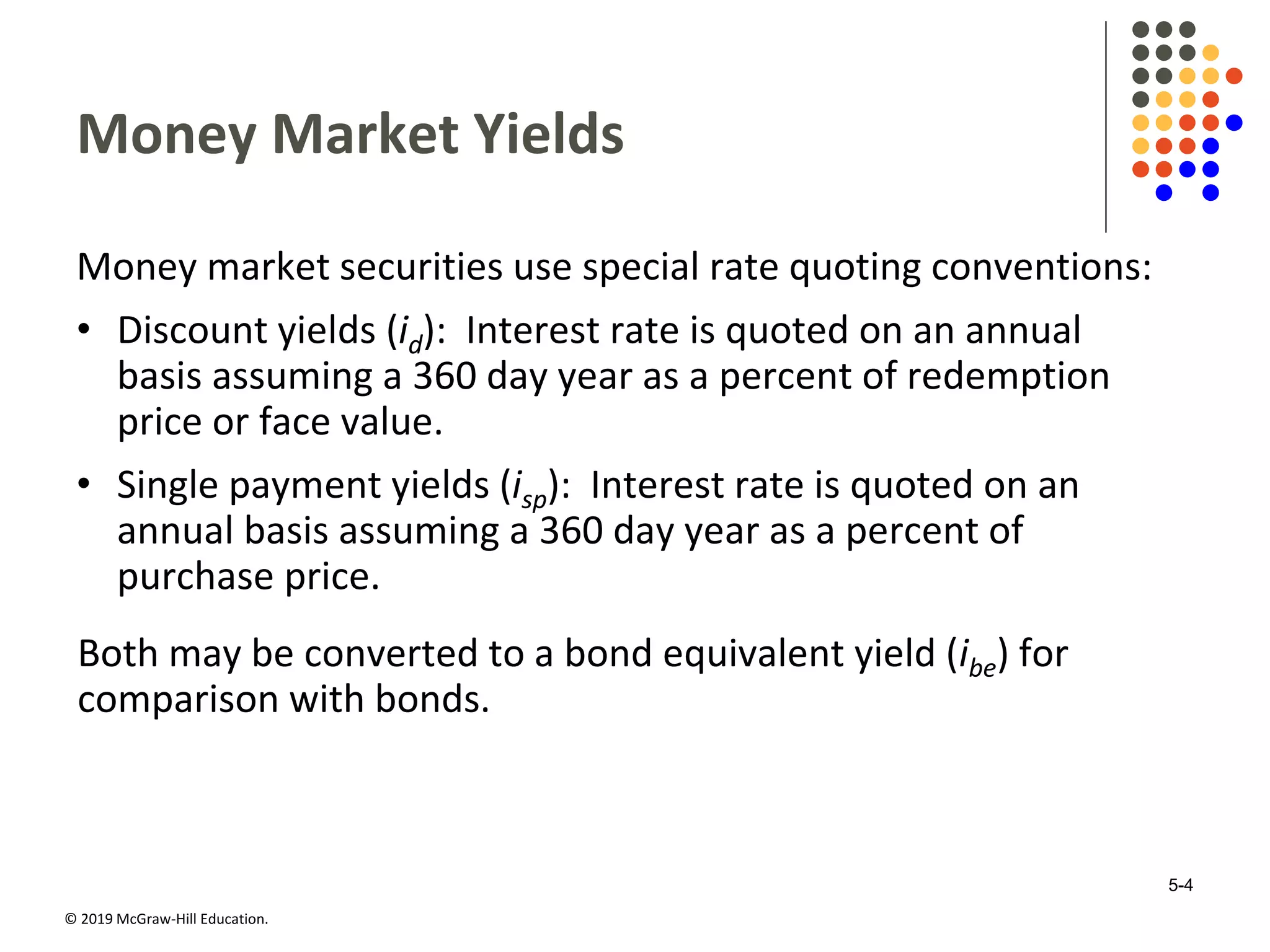 © 2019 McGraw-Hill Education.
Money Market Yields
Money market securities use special rate quoting conventions:
• Discount yields (id): Interest rate is quoted on an annual
basis assuming a 360 day year as a percent of redemption
price or face value.
• Single payment yields (isp): Interest rate is quoted on an
annual basis assuming a 360 day year as a percent of
purchase price.
Both may be converted to a bond equivalent yield (ibe) for
comparison with bonds.
5-4
 