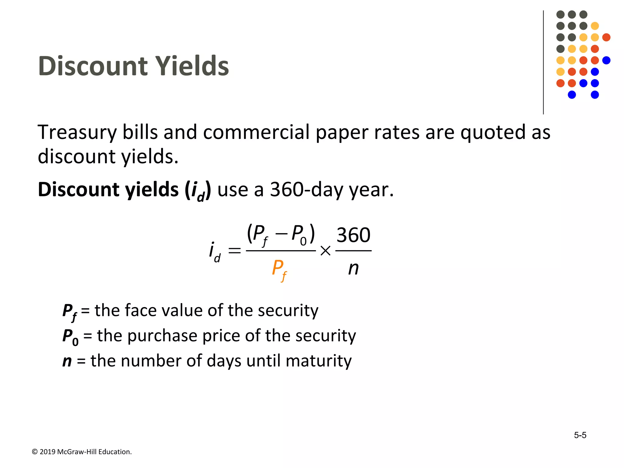 © 2019 McGraw-Hill Education.
Discount Yields
Treasury bills and commercial paper rates are quoted as
discount yields.
Discount yields (id) use a 360-day year.
0( ) 360f
d
fP
P P
i
n

 
Pf = the face value of the security
P0 = the purchase price of the security
n = the number of days until maturity
5-5
 