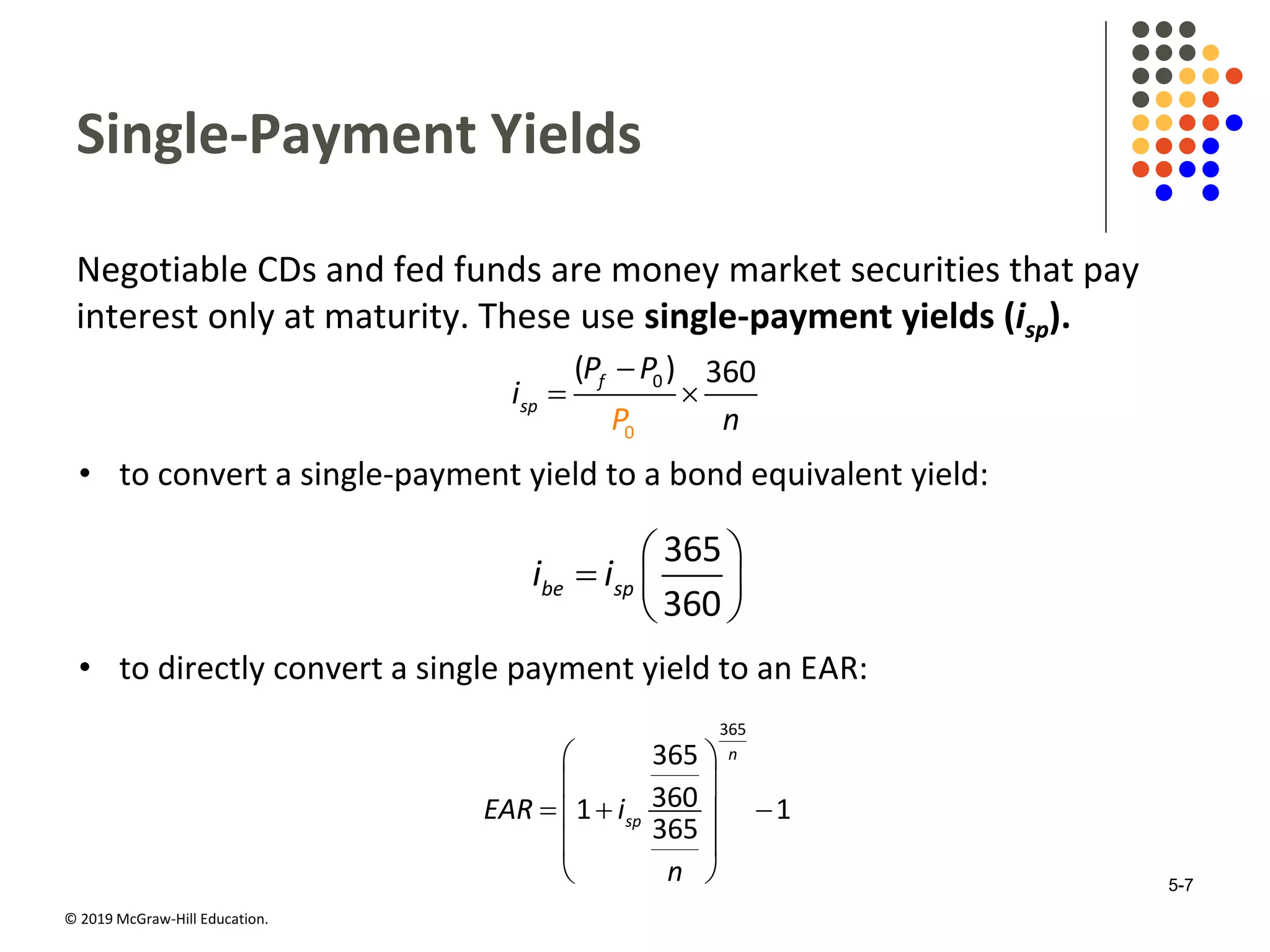 © 2019 McGraw-Hill Education.
Single-Payment Yields
Negotiable CDs and fed funds are money market securities that pay
interest only at maturity. These use single-payment yields (isp).

 0
0
( ) 360f
sp
P
P P
i
n
• to convert a single-payment yield to a bond equivalent yield:
 
  
 
365
360
be spi i
• to directly convert a single payment yield to an EAR:
 
 
   
 
 
365
365
3601 1
365
n
spEAR i
n 5-7
 