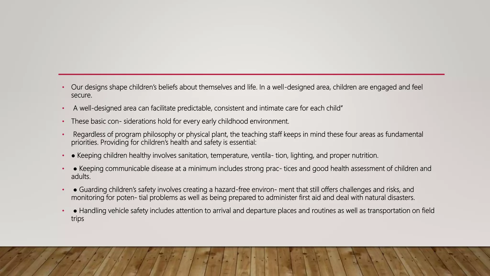 • Our designs shape children’s beliefs about themselves and life. In a well-designed area, children are engaged and feel
secure.
• A well-designed area can facilitate predictable, consistent and intimate care for each child”
• These basic con- siderations hold for every early childhood environment.
• Regardless of program philosophy or physical plant, the teaching staff keeps in mind these four areas as fundamental
priorities. Providing for children’s health and safety is essential:
• ● Keeping children healthy involves sanitation, temperature, ventila- tion, lighting, and proper nutrition.
• ● Keeping communicable disease at a minimum includes strong prac- tices and good health assessment of children and
adults.
• ● Guarding children’s safety involves creating a hazard-free environ- ment that still offers challenges and risks, and
monitoring for poten- tial problems as well as being prepared to administer first aid and deal with natural disasters.
• ● Handling vehicle safety includes attention to arrival and departure places and routines as well as transportation on field
trips
 