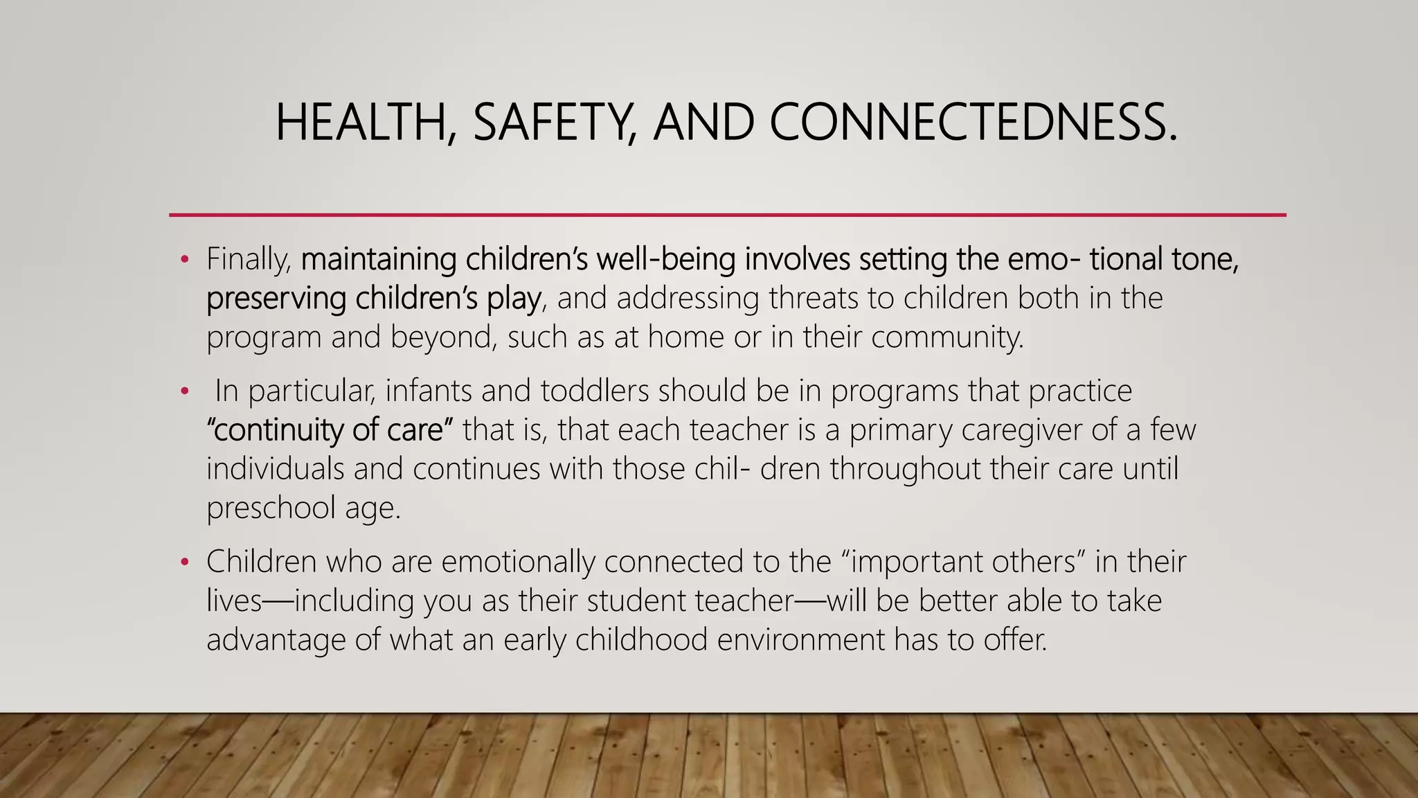 HEALTH, SAFETY, AND CONNECTEDNESS.
• Finally, maintaining children’s well-being involves setting the emo- tional tone,
preserving children’s play, and addressing threats to children both in the
program and beyond, such as at home or in their community.
• In particular, infants and toddlers should be in programs that practice
“continuity of care” that is, that each teacher is a primary caregiver of a few
individuals and continues with those chil- dren throughout their care until
preschool age.
• Children who are emotionally connected to the “important others” in their
lives—including you as their student teacher—will be better able to take
advantage of what an early childhood environment has to offer.
 