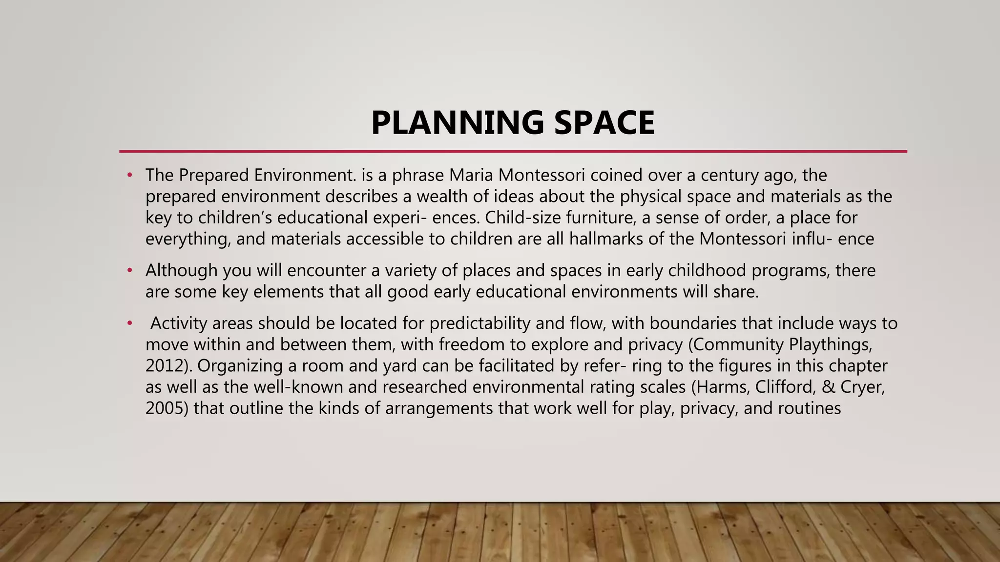 PLANNING SPACE
• The Prepared Environment. is a phrase Maria Montessori coined over a century ago, the
prepared environment describes a wealth of ideas about the physical space and materials as the
key to children’s educational experi- ences. Child-size furniture, a sense of order, a place for
everything, and materials accessible to children are all hallmarks of the Montessori influ- ence
• Although you will encounter a variety of places and spaces in early childhood programs, there
are some key elements that all good early educational environments will share.
• Activity areas should be located for predictability and flow, with boundaries that include ways to
move within and between them, with freedom to explore and privacy (Community Playthings,
2012). Organizing a room and yard can be facilitated by refer- ring to the figures in this chapter
as well as the well-known and researched environmental rating scales (Harms, Clifford, & Cryer,
2005) that outline the kinds of arrangements that work well for play, privacy, and routines
 
