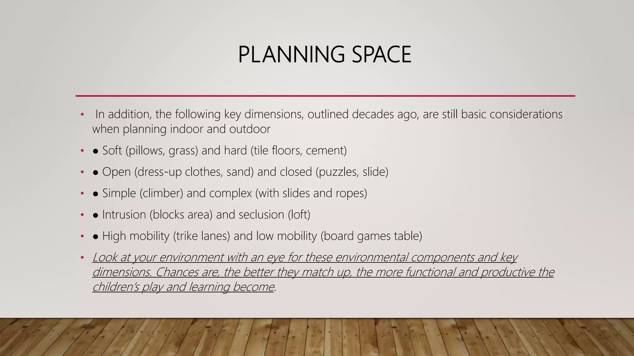 PLANNING SPACE
• In addition, the following key dimensions, outlined decades ago, are still basic considerations
when planning indoor and outdoor
• ● Soft (pillows, grass) and hard (tile floors, cement)
• ● Open (dress-up clothes, sand) and closed (puzzles, slide)
• ● Simple (climber) and complex (with slides and ropes)
• ● Intrusion (blocks area) and seclusion (loft)
• ● High mobility (trike lanes) and low mobility (board games table)
• Look at your environment with an eye for these environmental components and key
dimensions. Chances are, the better they match up, the more functional and productive the
children’s play and learning become.
 