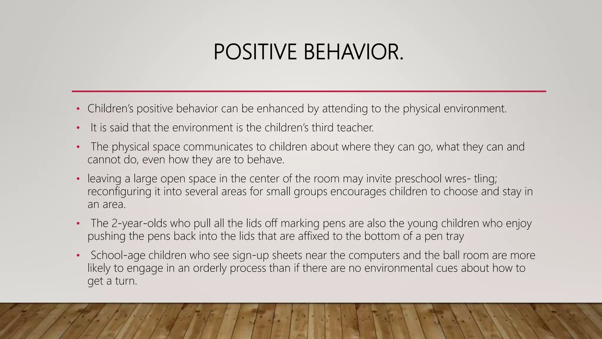 POSITIVE BEHAVIOR.
• Children’s positive behavior can be enhanced by attending to the physical environment.
• It is said that the environment is the children’s third teacher.
• The physical space communicates to children about where they can go, what they can and
cannot do, even how they are to behave.
• leaving a large open space in the center of the room may invite preschool wres- tling;
reconfiguring it into several areas for small groups encourages children to choose and stay in
an area.
• The 2-year-olds who pull all the lids off marking pens are also the young children who enjoy
pushing the pens back into the lids that are affixed to the bottom of a pen tray
• School-age children who see sign-up sheets near the computers and the ball room are more
likely to engage in an orderly process than if there are no environmental cues about how to
get a turn.
 