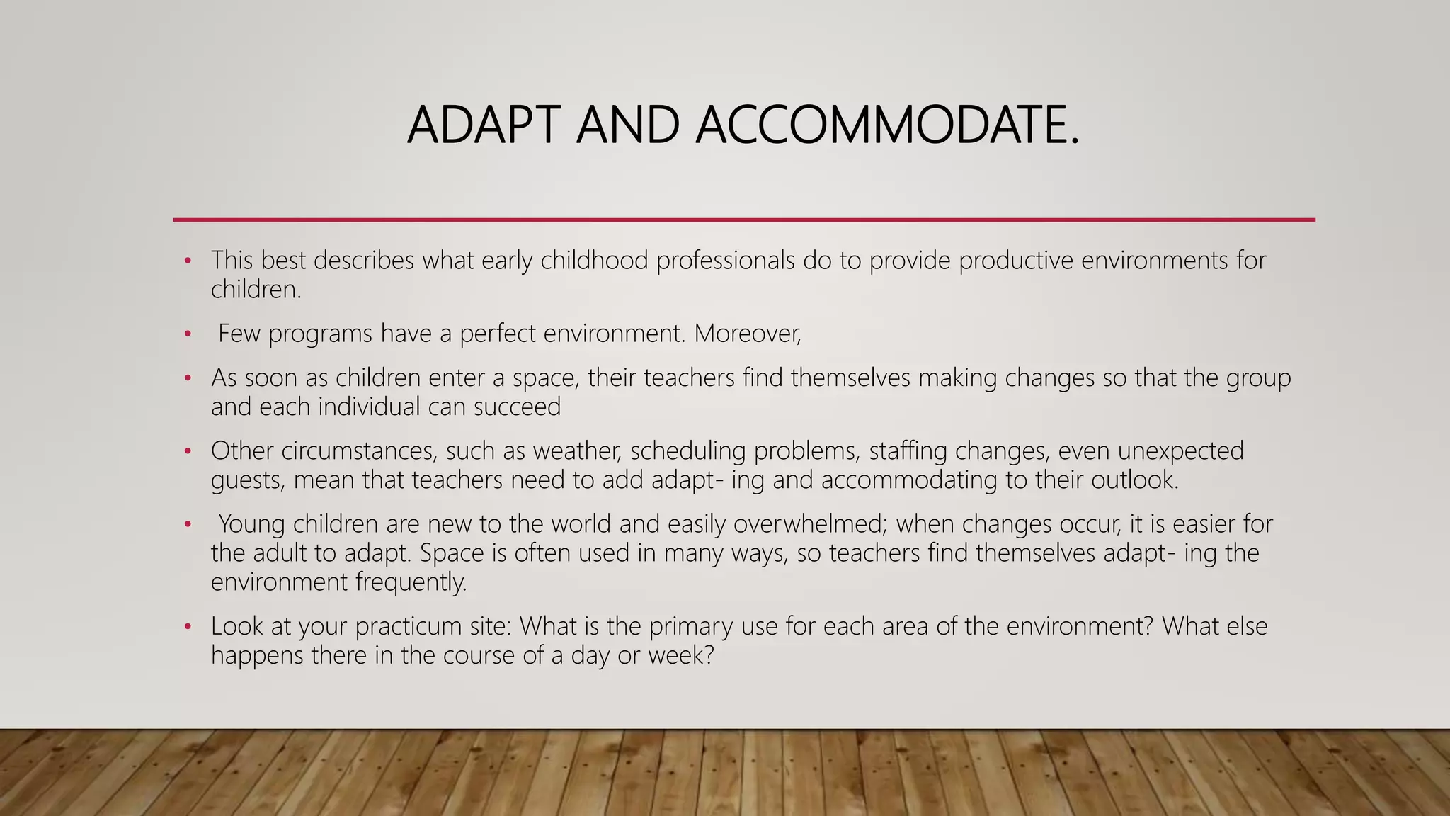 ADAPT AND ACCOMMODATE.
• This best describes what early childhood professionals do to provide productive environments for
children.
• Few programs have a perfect environment. Moreover,
• As soon as children enter a space, their teachers find themselves making changes so that the group
and each individual can succeed
• Other circumstances, such as weather, scheduling problems, staffing changes, even unexpected
guests, mean that teachers need to add adapt- ing and accommodating to their outlook.
• Young children are new to the world and easily overwhelmed; when changes occur, it is easier for
the adult to adapt. Space is often used in many ways, so teachers find themselves adapt- ing the
environment frequently.
• Look at your practicum site: What is the primary use for each area of the environment? What else
happens there in the course of a day or week?
 