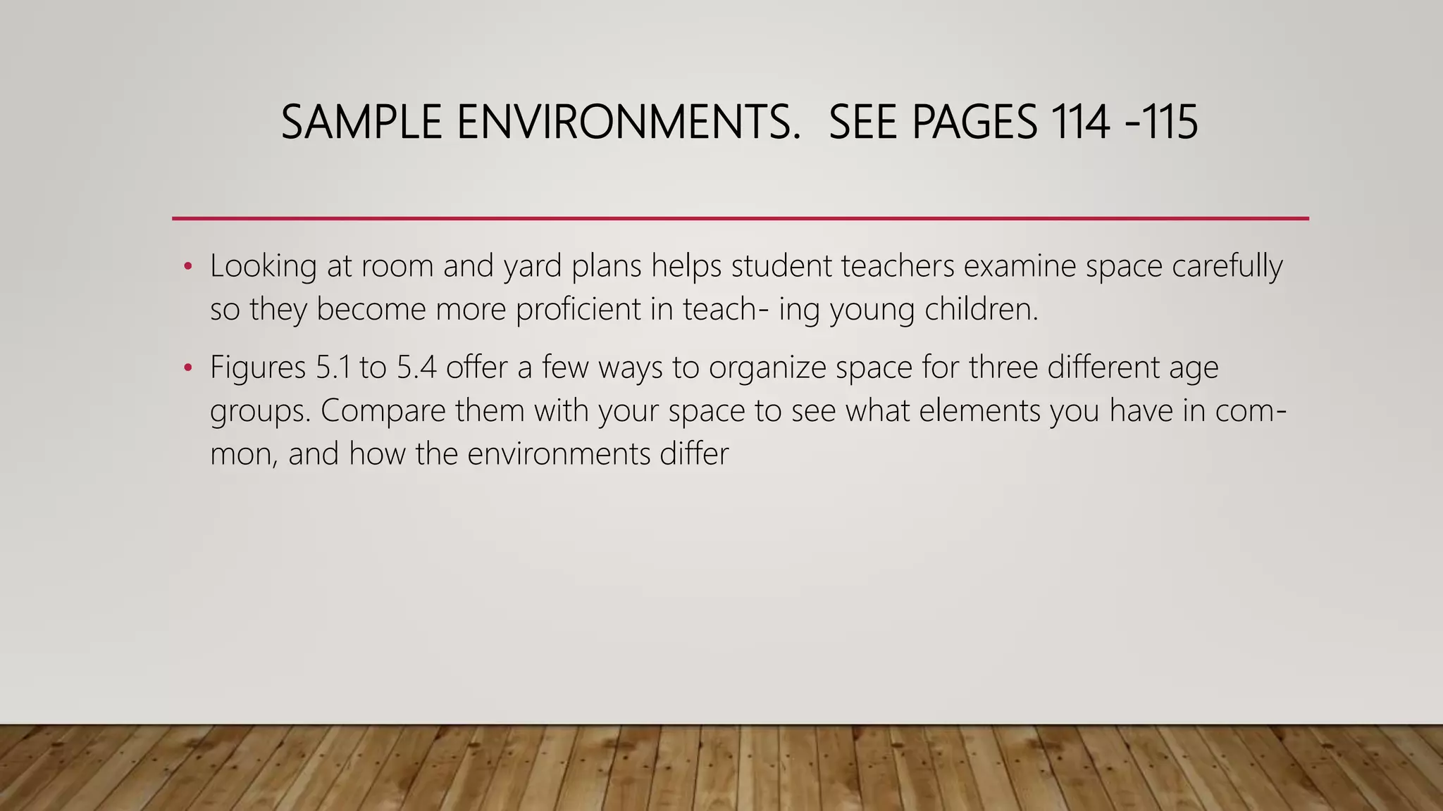 SAMPLE ENVIRONMENTS. SEE PAGES 114 -115
• Looking at room and yard plans helps student teachers examine space carefully
so they become more proficient in teach- ing young children.
• Figures 5.1 to 5.4 offer a few ways to organize space for three different age
groups. Compare them with your space to see what elements you have in com-
mon, and how the environments differ
 