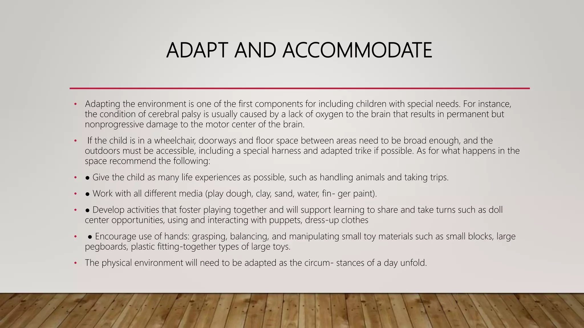 ADAPT AND ACCOMMODATE
• Adapting the environment is one of the first components for including children with special needs. For instance,
the condition of cerebral palsy is usually caused by a lack of oxygen to the brain that results in permanent but
nonprogressive damage to the motor center of the brain.
• If the child is in a wheelchair, doorways and floor space between areas need to be broad enough, and the
outdoors must be accessible, including a special harness and adapted trike if possible. As for what happens in the
space recommend the following:
• ● Give the child as many life experiences as possible, such as handling animals and taking trips.
• ● Work with all different media (play dough, clay, sand, water, fin- ger paint).
• ● Develop activities that foster playing together and will support learning to share and take turns such as doll
center opportunities, using and interacting with puppets, dress-up clothes
• ● Encourage use of hands: grasping, balancing, and manipulating small toy materials such as small blocks, large
pegboards, plastic fitting-together types of large toys.
• The physical environment will need to be adapted as the circum- stances of a day unfold.
 