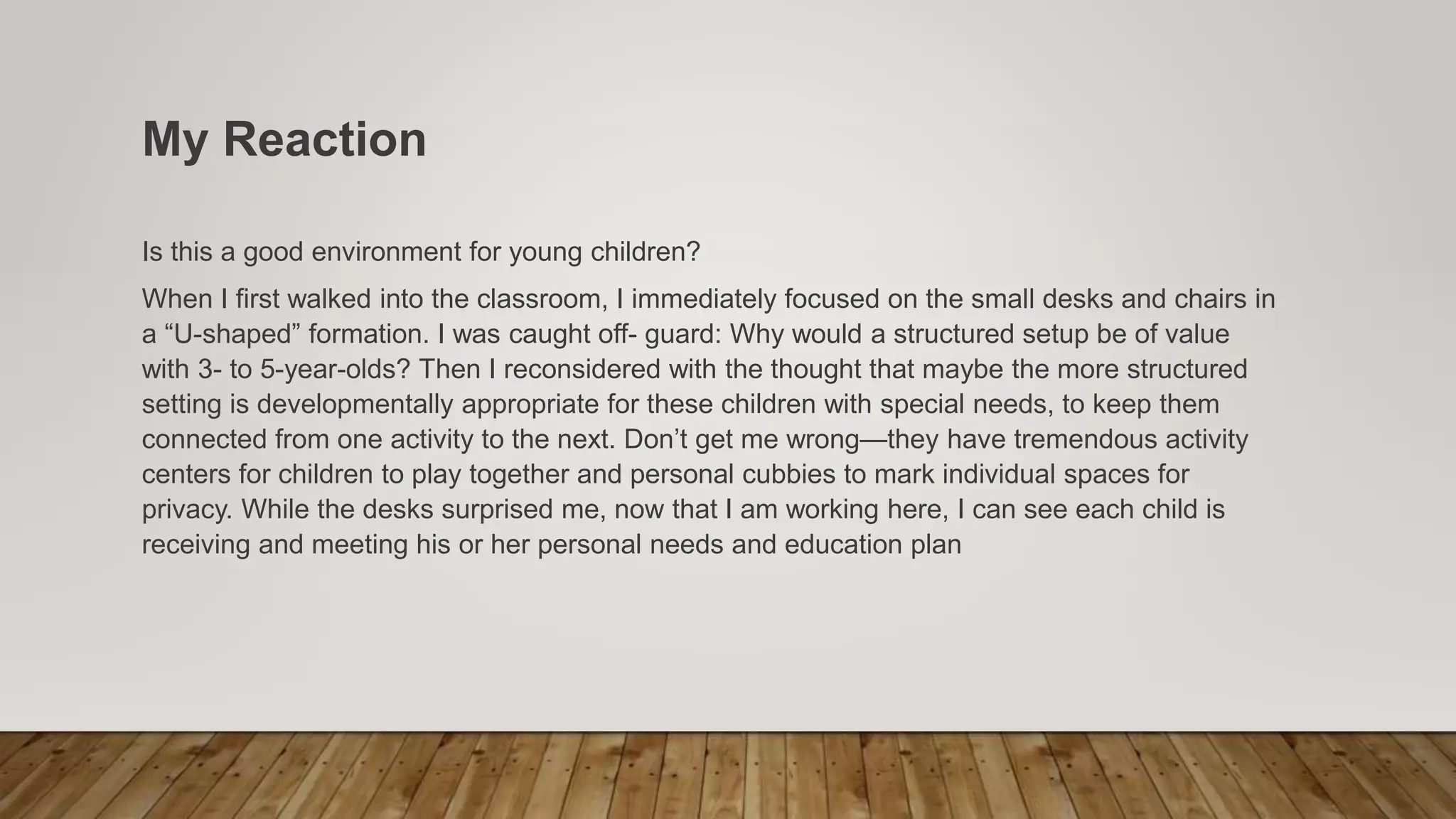 My Reaction
Is this a good environment for young children?
When I first walked into the classroom, I immediately focused on the small desks and chairs in
a “U-shaped” formation. I was caught off- guard: Why would a structured setup be of value
with 3- to 5-year-olds? Then I reconsidered with the thought that maybe the more structured
setting is developmentally appropriate for these children with special needs, to keep them
connected from one activity to the next. Don’t get me wrong—they have tremendous activity
centers for children to play together and personal cubbies to mark individual spaces for
privacy. While the desks surprised me, now that I am working here, I can see each child is
receiving and meeting his or her personal needs and education plan
 