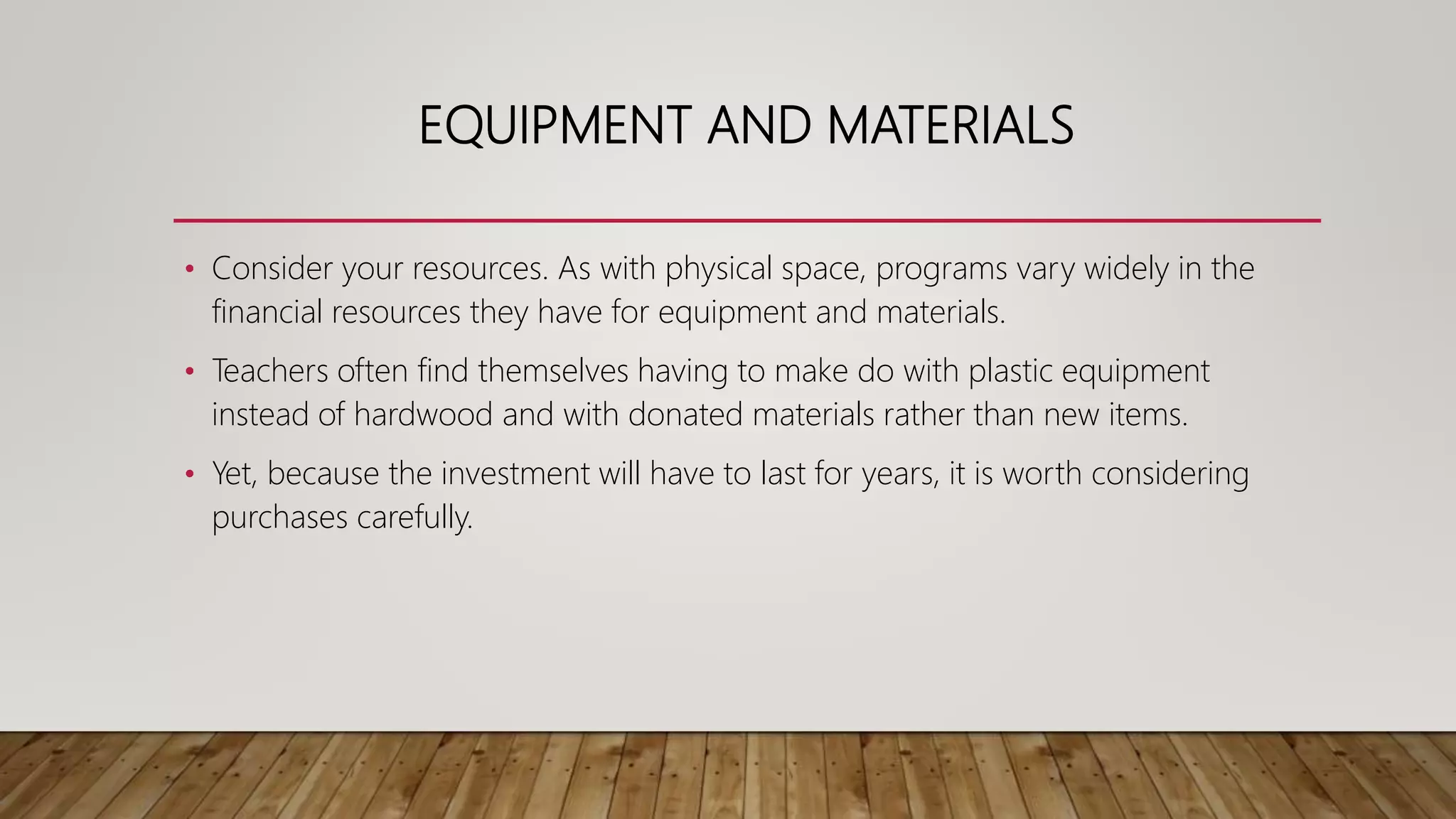 EQUIPMENT AND MATERIALS
• Consider your resources. As with physical space, programs vary widely in the
financial resources they have for equipment and materials.
• Teachers often find themselves having to make do with plastic equipment
instead of hardwood and with donated materials rather than new items.
• Yet, because the investment will have to last for years, it is worth considering
purchases carefully.
 
