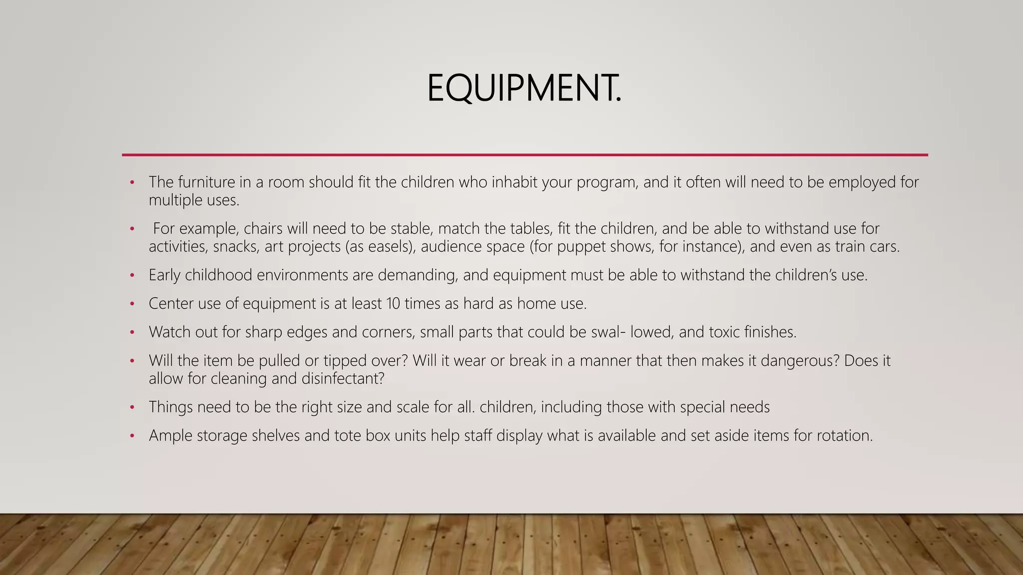 EQUIPMENT.
• The furniture in a room should fit the children who inhabit your program, and it often will need to be employed for
multiple uses.
• For example, chairs will need to be stable, match the tables, fit the children, and be able to withstand use for
activities, snacks, art projects (as easels), audience space (for puppet shows, for instance), and even as train cars.
• Early childhood environments are demanding, and equipment must be able to withstand the children’s use.
• Center use of equipment is at least 10 times as hard as home use.
• Watch out for sharp edges and corners, small parts that could be swal- lowed, and toxic finishes.
• Will the item be pulled or tipped over? Will it wear or break in a manner that then makes it dangerous? Does it
allow for cleaning and disinfectant?
• Things need to be the right size and scale for all. children, including those with special needs
• Ample storage shelves and tote box units help staff display what is available and set aside items for rotation.
 