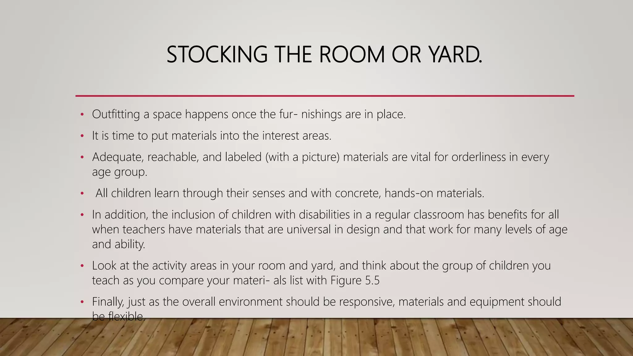 STOCKING THE ROOM OR YARD.
• Outfitting a space happens once the fur- nishings are in place.
• It is time to put materials into the interest areas.
• Adequate, reachable, and labeled (with a picture) materials are vital for orderliness in every
age group.
• All children learn through their senses and with concrete, hands-on materials.
• In addition, the inclusion of children with disabilities in a regular classroom has benefits for all
when teachers have materials that are universal in design and that work for many levels of age
and ability.
• Look at the activity areas in your room and yard, and think about the group of children you
teach as you compare your materi- als list with Figure 5.5
• Finally, just as the overall environment should be responsive, materials and equipment should
be flexible.
 