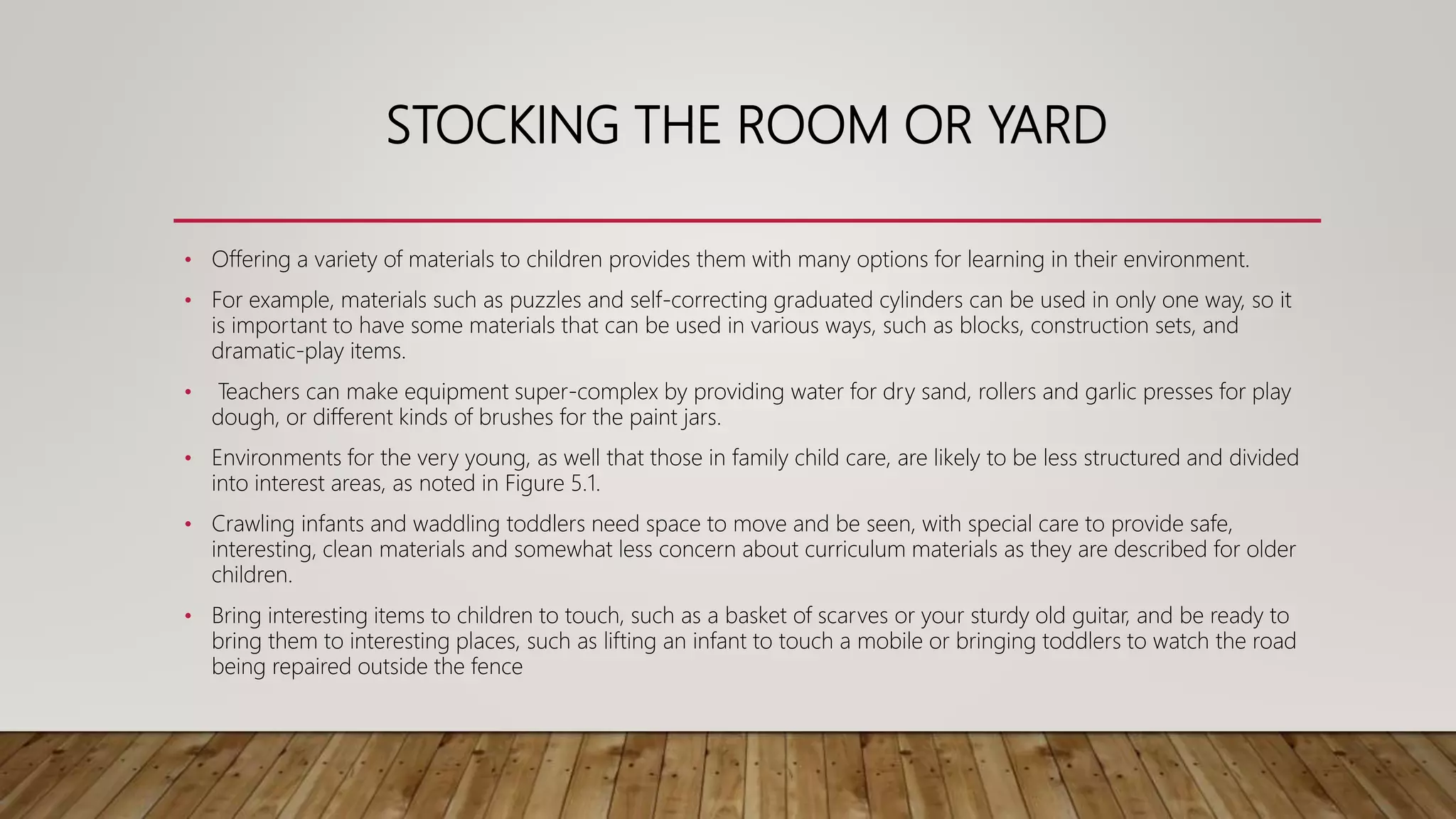 STOCKING THE ROOM OR YARD
• Offering a variety of materials to children provides them with many options for learning in their environment.
• For example, materials such as puzzles and self-correcting graduated cylinders can be used in only one way, so it
is important to have some materials that can be used in various ways, such as blocks, construction sets, and
dramatic-play items.
• Teachers can make equipment super-complex by providing water for dry sand, rollers and garlic presses for play
dough, or different kinds of brushes for the paint jars.
• Environments for the very young, as well that those in family child care, are likely to be less structured and divided
into interest areas, as noted in Figure 5.1.
• Crawling infants and waddling toddlers need space to move and be seen, with special care to provide safe,
interesting, clean materials and somewhat less concern about curriculum materials as they are described for older
children.
• Bring interesting items to children to touch, such as a basket of scarves or your sturdy old guitar, and be ready to
bring them to interesting places, such as lifting an infant to touch a mobile or bringing toddlers to watch the road
being repaired outside the fence
 
