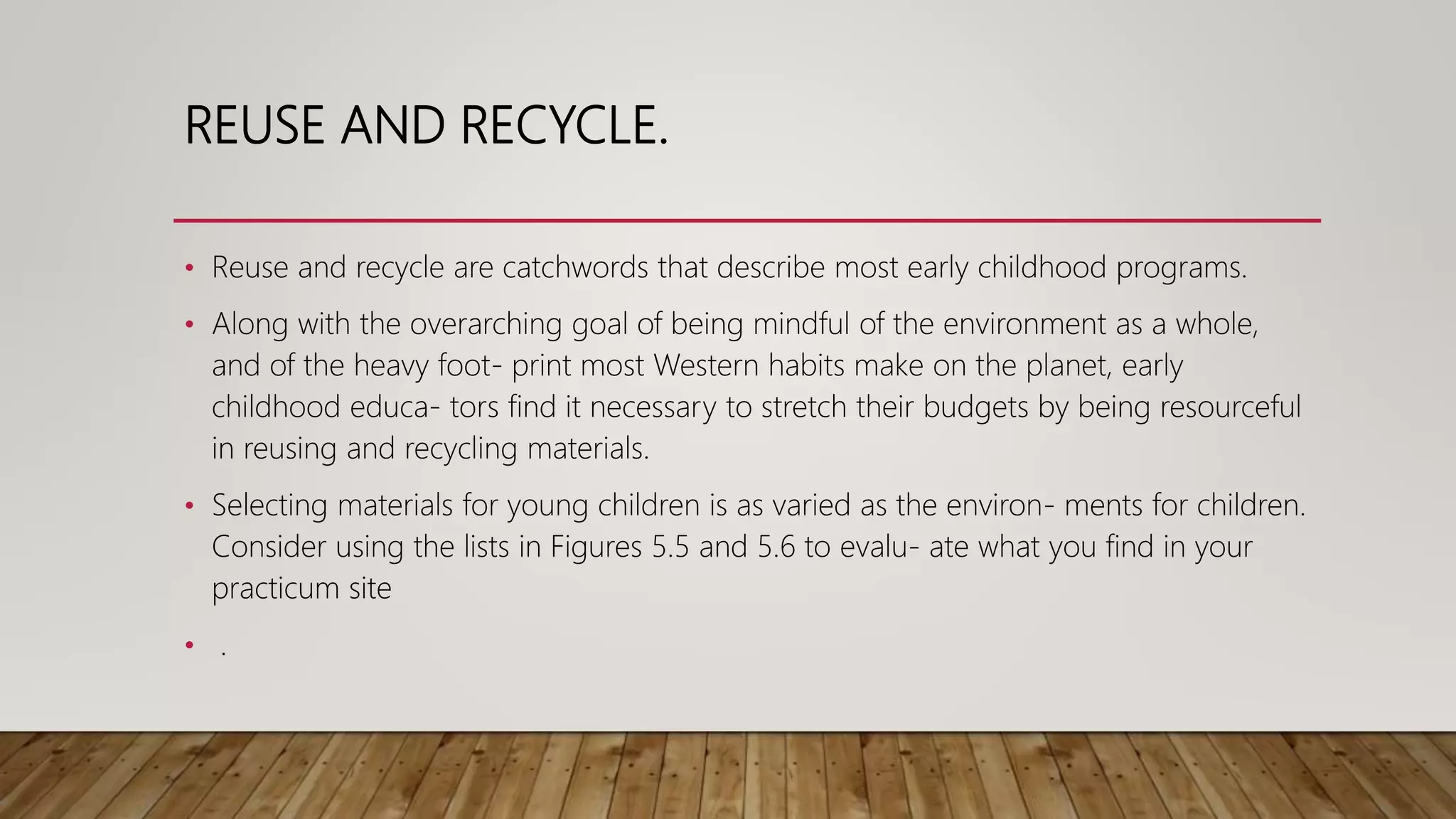REUSE AND RECYCLE.
• Reuse and recycle are catchwords that describe most early childhood programs.
• Along with the overarching goal of being mindful of the environment as a whole,
and of the heavy foot- print most Western habits make on the planet, early
childhood educa- tors find it necessary to stretch their budgets by being resourceful
in reusing and recycling materials.
• Selecting materials for young children is as varied as the environ- ments for children.
Consider using the lists in Figures 5.5 and 5.6 to evalu- ate what you find in your
practicum site
• .
 