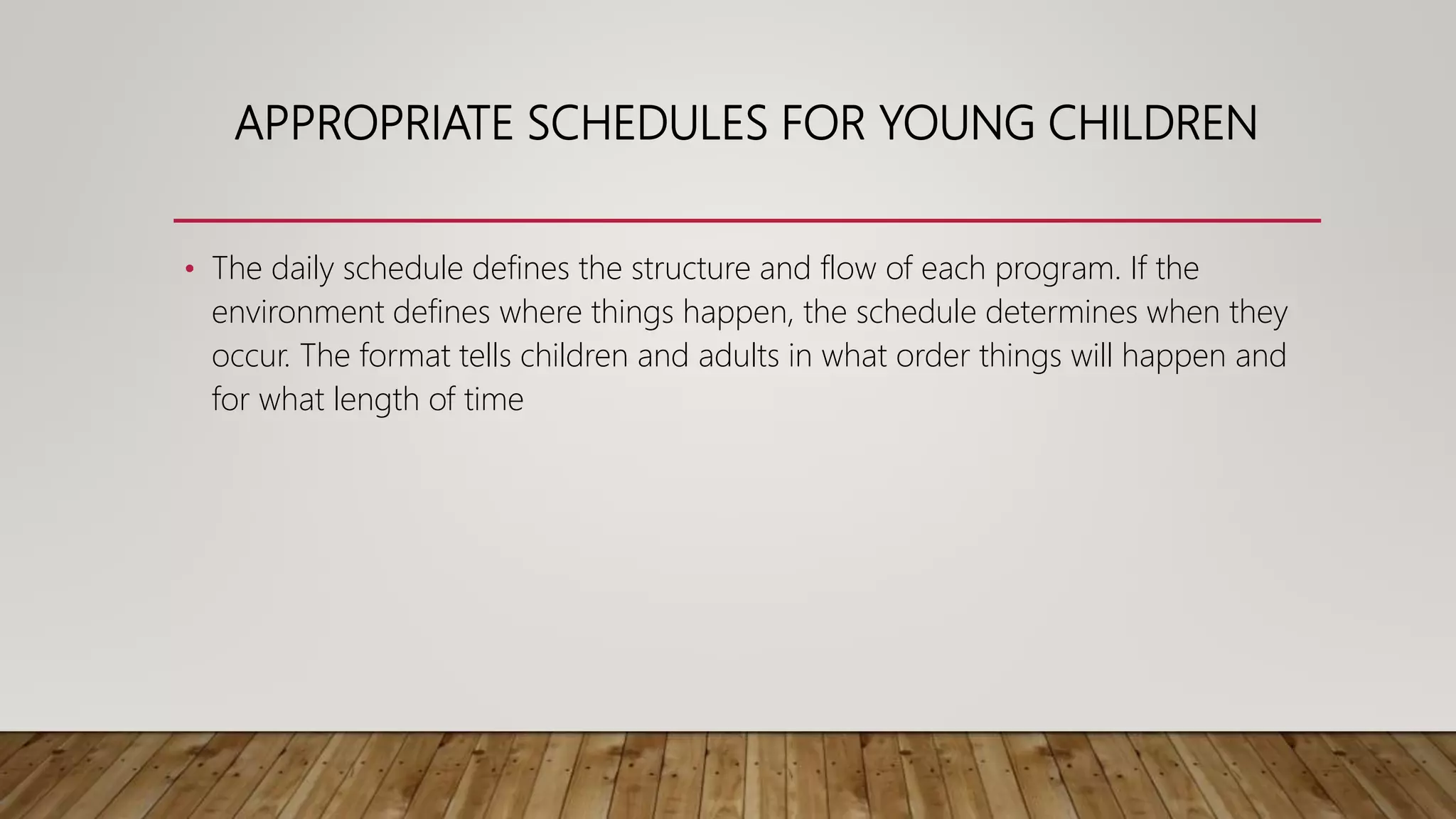 APPROPRIATE SCHEDULES FOR YOUNG CHILDREN
• The daily schedule defines the structure and flow of each program. If the
environment defines where things happen, the schedule determines when they
occur. The format tells children and adults in what order things will happen and
for what length of time
 