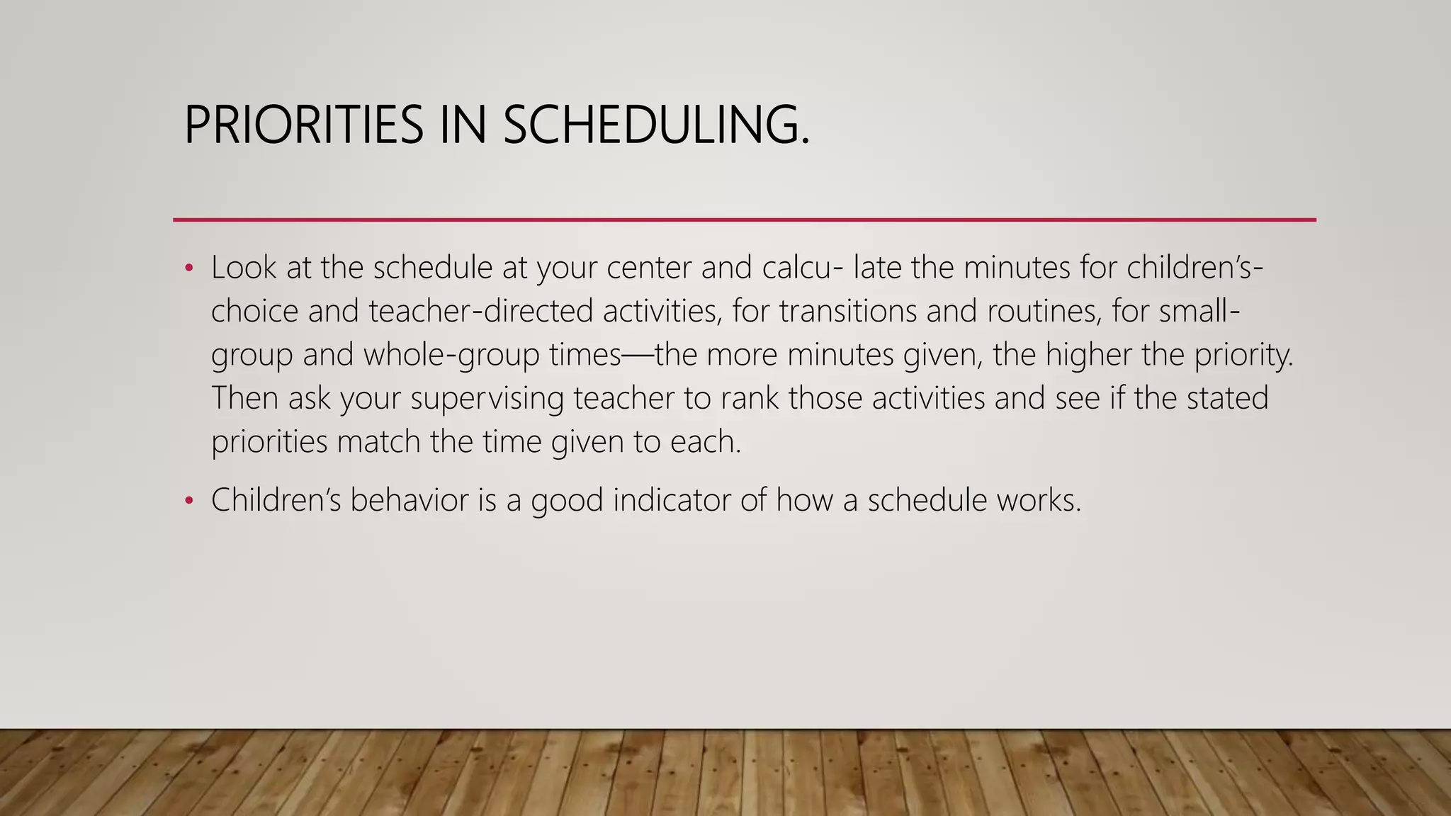 PRIORITIES IN SCHEDULING.
• Look at the schedule at your center and calcu- late the minutes for children’s-
choice and teacher-directed activities, for transitions and routines, for small-
group and whole-group times—the more minutes given, the higher the priority.
Then ask your supervising teacher to rank those activities and see if the stated
priorities match the time given to each.
• Children’s behavior is a good indicator of how a schedule works.
 