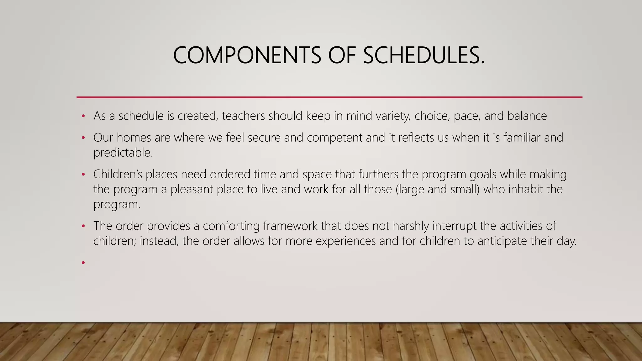COMPONENTS OF SCHEDULES.
• As a schedule is created, teachers should keep in mind variety, choice, pace, and balance
• Our homes are where we feel secure and competent and it reflects us when it is familiar and
predictable.
• Children’s places need ordered time and space that furthers the program goals while making
the program a pleasant place to live and work for all those (large and small) who inhabit the
program.
• The order provides a comforting framework that does not harshly interrupt the activities of
children; instead, the order allows for more experiences and for children to anticipate their day.
•
 